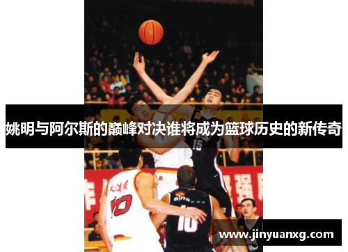 姚明与阿尔斯的巅峰对决谁将成为篮球历史的新传奇
