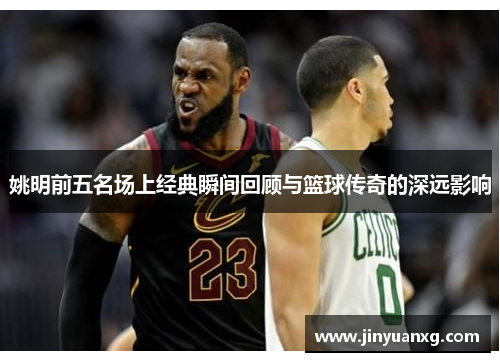 姚明前五名场上经典瞬间回顾与篮球传奇的深远影响