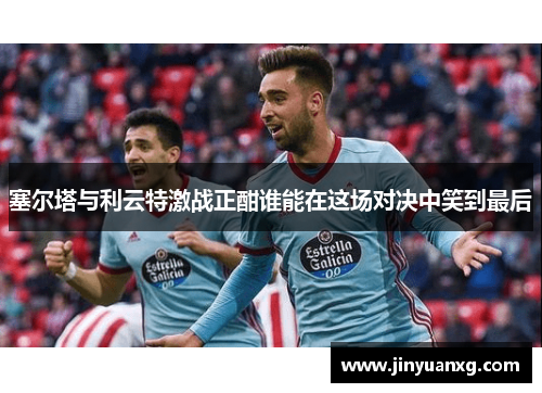 塞尔塔与利云特激战正酣谁能在这场对决中笑到最后